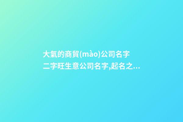 大氣的商貿(mào)公司名字 二字旺生意公司名字,起名之家